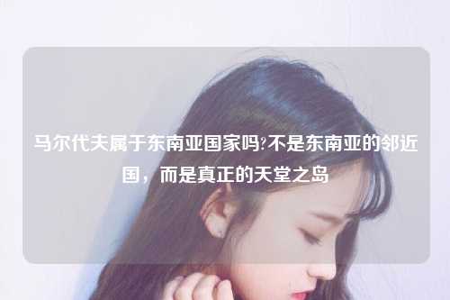 马尔代夫属于东南亚国家吗?不是东南亚的邻近国，而是真正的天堂之岛